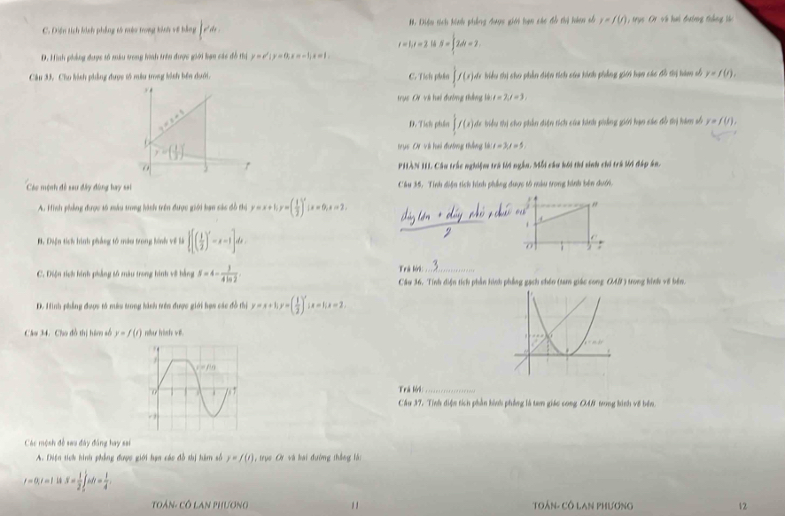 C. Diện tích kinh phống tố mêu trong hình về bằng ∈t e^2dx. #. Diện tích hính phêng được giới hạn các đồ thị hám số y=f(t) trục  Ot về hai đưởng thắng tá
t=1,t=2 S=∈tlimits _1^(12dt=2
D. Hình phẳng được tố màu trong hình trên được giới hạn các đồ thị y=e^x)|y=0,x=-1,x=1,
Câu 33, Cho hình phẳng được tố màu trong hình bên dưới. C. Tích phân ∈t _1f(x) Mc biểu thị cho phần diện tích sủa hình phẳng giới bạn các đồ thị hàm số y=f(t),

trục Cr và hai dướng thắng là: l=2,l=3,
_ +_ 201
D. Tích phên ∈tlimits _3^(5f(x) de biểu thị cho phần diện tích của hình phẳng giới hạn các đồ thị hàm số y=f(t),
y=(frac 1)3)^2
trục Oi và hai đướng thắng kà t=3,t=5,
r PHÀN III. Câu trắc nghiệm trà lời ngắn. Mỗt câu hội thí sinh chỉ trá lời đấp án.
Các mệnh đề sau đây đóng bay sa Câu 35. Tính điện tích hình phẳng dược tổ màu trong hình bên dưới.
A. Hình phẳng được t6 máu trong hình trên được giới hạn sác đồ thị y=x+1;y=( 1/2 )^x;x=0;x=2.
"
a
1
B. Điện tích hình phẳng tố máu trong binh về là  [( 1/2 )'-x-1]dx..
7 ;
C. Điện tích hình phẳng tổ màu trong hình về bằng S=4- 3/4ln 2 .
Trú Mi:_
Câu 36. Tính điện tích phần hình phẳng gạch chén (tam giác cong OA/ ) trong hình về bên.
D. Hình phẳng được tổ màu trong hình trên được giới hạn các đồ thị y=x+1;y=( 1/2 )^x;x=1;x=2,
Câu 34. Cho đồ thị hàm số y=f(t) như hình về
Trá lởi_
Cầu 37. Tính điện tích phần hình phẳng là tam giác cong OAB trong hình về bên
Các mệnh đề sau đây đùng hay sai
A. Diện tích hình phẳng được giới hạn các đồ thị hàm số y=f(t) , trục ơ và hai đường thắng là:
t=0,t=1isS= 1/2 ∈tlimits _0^(1tdt=frac 1)4
TOán- Cô LAn PHương 1 1 TOÁN- Cô LAn PHương 12