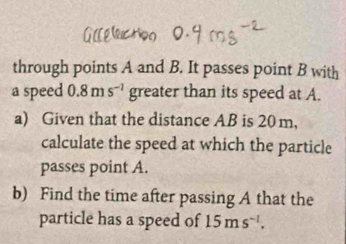 through points A and B. It passes point B with 
a speed 0.8ms^(-1) greater than its speed at A. 
a) Given that the distance AB is 20 m, 
calculate the speed at which the particle 
passes point A. 
b) Find the time after passing A that the 
particle has a speed of 15ms^(-1).