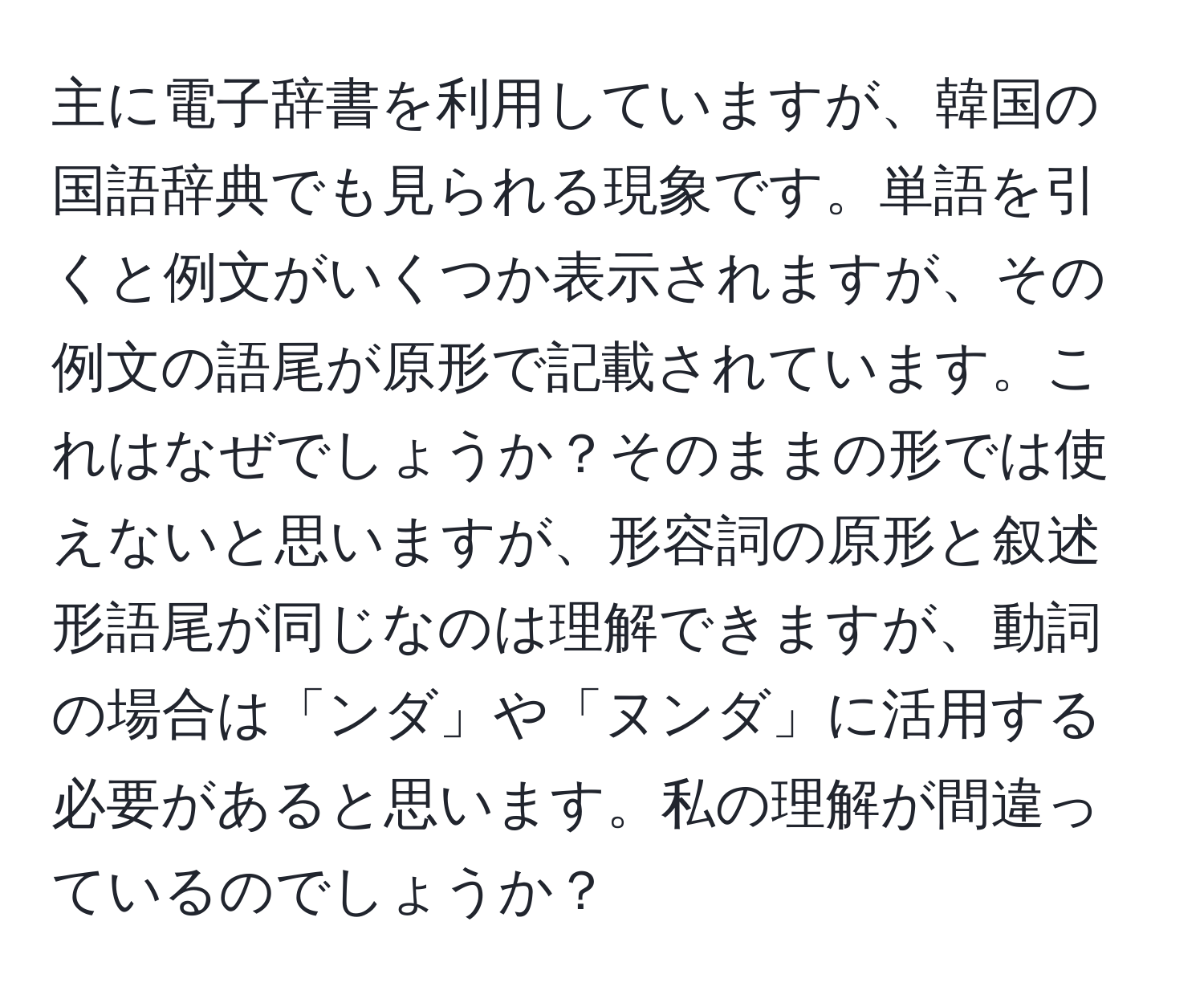 主に電子辞書を利用していますが、韓国の国語辞典でも見られる現象です。単語を引くと例文がいくつか表示されますが、その例文の語尾が原形で記載されています。これはなぜでしょうか？そのままの形では使えないと思いますが、形容詞の原形と叙述形語尾が同じなのは理解できますが、動詞の場合は「ンダ」や「ヌンダ」に活用する必要があると思います。私の理解が間違っているのでしょうか？