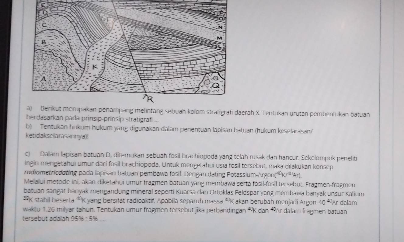 Berikut merupakan penampang melintang sebuah kolom stratigrafi daerah X. Tentukan urutan pembentukan batuan 
berdasarkan pada prinsip-prinsip stratigrafi ... 
b) Tentukan hukum-hukum yang digunakan dalam penentuan lapisan batuan (hukum keselarasan/ 
ketidakselarasannya)! 
c) Dalam lapisan batuan D, ditemukan sebuah fosil brachiopoda yang telah rusak dan hancur. Sekelompok peneliti 
ingin mengetahui umur dari fosil brachiopoda. Untuk mengetahui usia fosil tersebut, maka dilakukan konsep 
radiometricdating pada lapisan batuan pembawa fosil. Dengan dating Potassium-Argon( ^40K/^40Ar). 
Melalui metode ini, akan diketahui umur fragmen batuan yang membawa serta fosil-fosil tersebut. Fragmen-fragmen 
batuan sangat banyak mengandung mineral seperti Kuarsa dan Ortoklas Feldspar yang membawa banyak unsur Kalium 
K stabil beserta “ K yang bersifat radioaktif. Apabila separuh massa ⁴K akan berubah menjadi Argon -40^(40)Ar dalam 
waktu 1.26 milyar tahun. Tentukan umur fragmen tersebut jika perbandingan^(40)Kdan^(40) A r dalam fragmen batuan 
tersebut adalah 95% :5% _