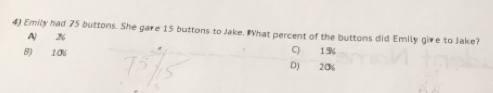 Emily had 75 buttons. She gare 15 buttons to Jake. IWhat percent of the buttons did Emily give to Jake?
A %
B) 10% C) 1%
D) 20%