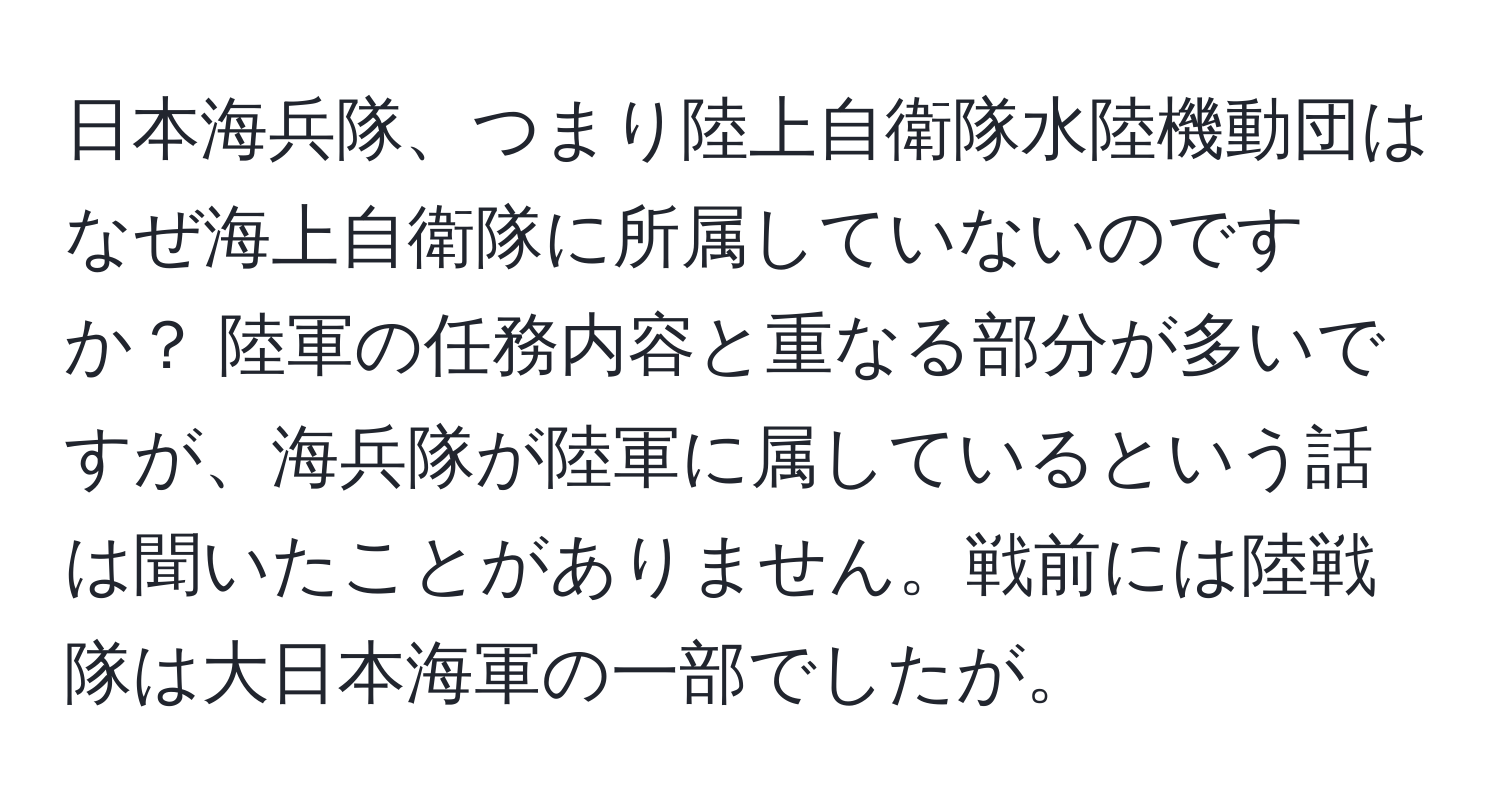 日本海兵隊、つまり陸上自衛隊水陸機動団はなぜ海上自衛隊に所属していないのですか？ 陸軍の任務内容と重なる部分が多いですが、海兵隊が陸軍に属しているという話は聞いたことがありません。戦前には陸戦隊は大日本海軍の一部でしたが。