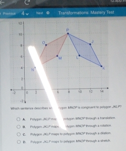 Previous 4 Transformations: Mastery Test
Which sentence describes wi ygon MNCP is congruent to pollygon. JGLP?
A Pallygon JrG Pmsp polygon, MNCP through a translation
Polygon JKLP maps olygon MNOP through a retation.
C. Pohygon JKLP maps to polygon MNCP through a dilation
D. Polygon JKLP maps to polygon ANCP through a stretch.