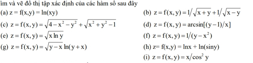 Tìm và vẽ đồ thị tập xác định của các hàm số sau đây 
(a) z=f(x,y)=ln (xy) (b) z=f(x,y)=1/sqrt(x+y)+1/sqrt(x-y)
(c) z=f(x,y)=sqrt(4-x^2-y^2)+sqrt(x^2+y^2-1) (d) z=f(x,y)=arcsin [(y-1)/x]
(e) z=f(x,y)=sqrt(xln y) (f) z=f(x,y)=1/(y-x^2)
(g) z=f(x,y)=sqrt(y-x)ln (y+x) (h) z=f(x,y)=ln x+ln (sin y)
(i) z=f(x,y)=x/cos^2y