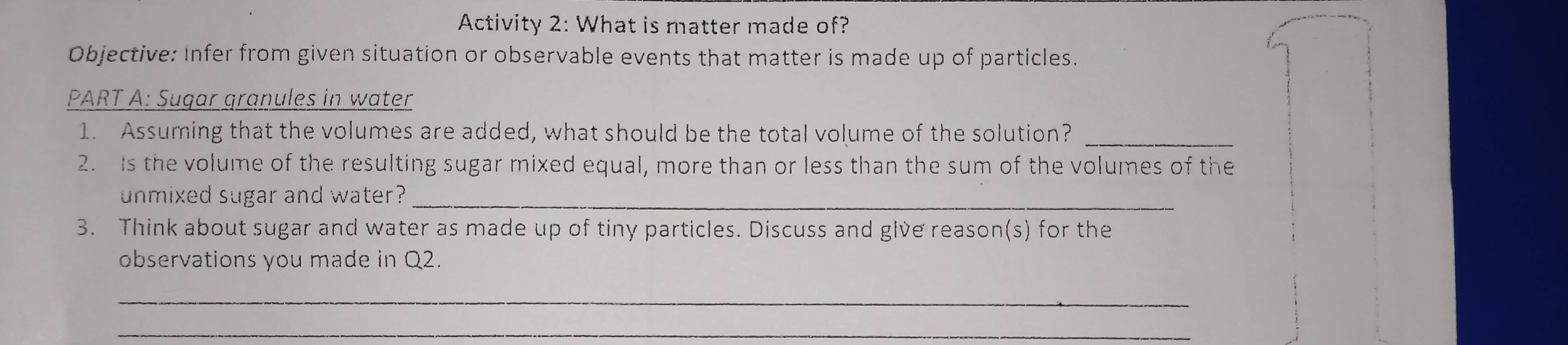 Activity 2: What is matter made of? 
Objective: Infer from given situation or observable events that matter is made up of particles. 
PART A: Sugar granules in water 
1. Assuming that the volumes are added, what should be the total volume of the solution?_ 
2. Is the volume of the resulting sugar mixed equal, more than or less than the sum of the volumes of the 
unmixed sugar and water?_ 
3. Think about sugar and water as made up of tiny particles. Discuss and give reason(s) for the 
observations you made in Q2. 
_ 
_