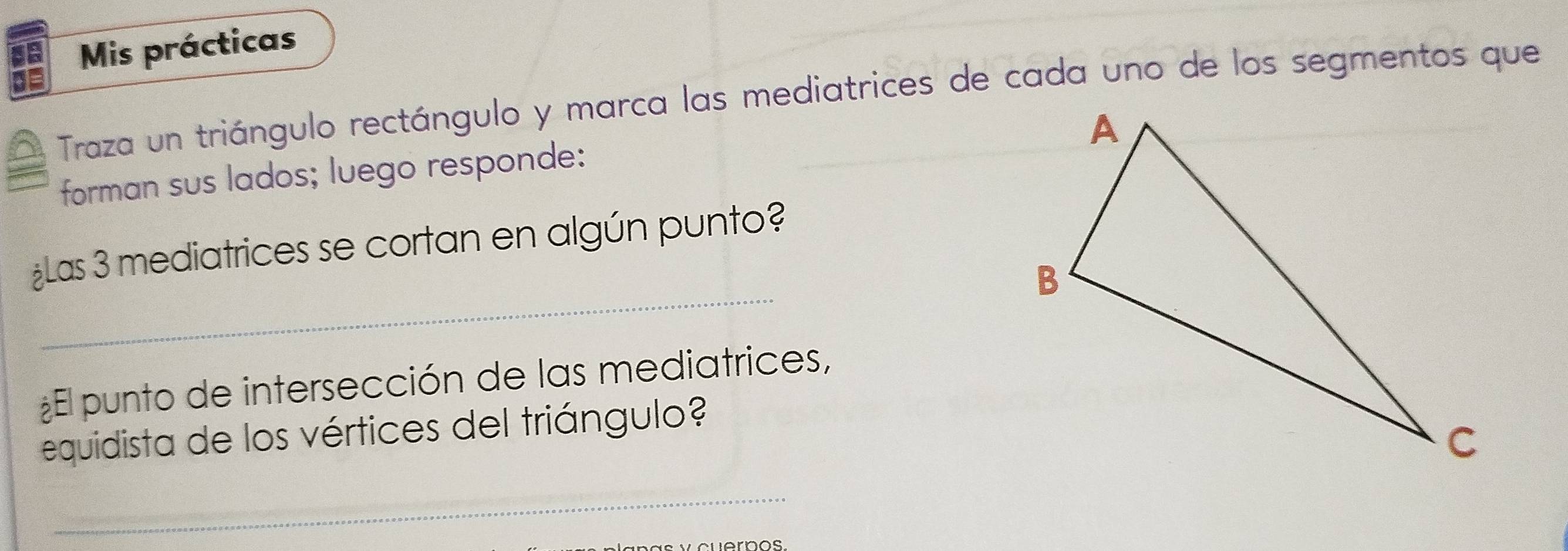 Mis prácticas 
Traza un triángulo rectángulo y marca las mediatrices de cada uno de los segmentos que 
forman sus lados; luego responde: 
_ 
¿Las 3 mediatrices se cortan en algún punto? 
¿El punto de intersección de las mediatrices, 
equidista de los vértices del triángulo? 
_