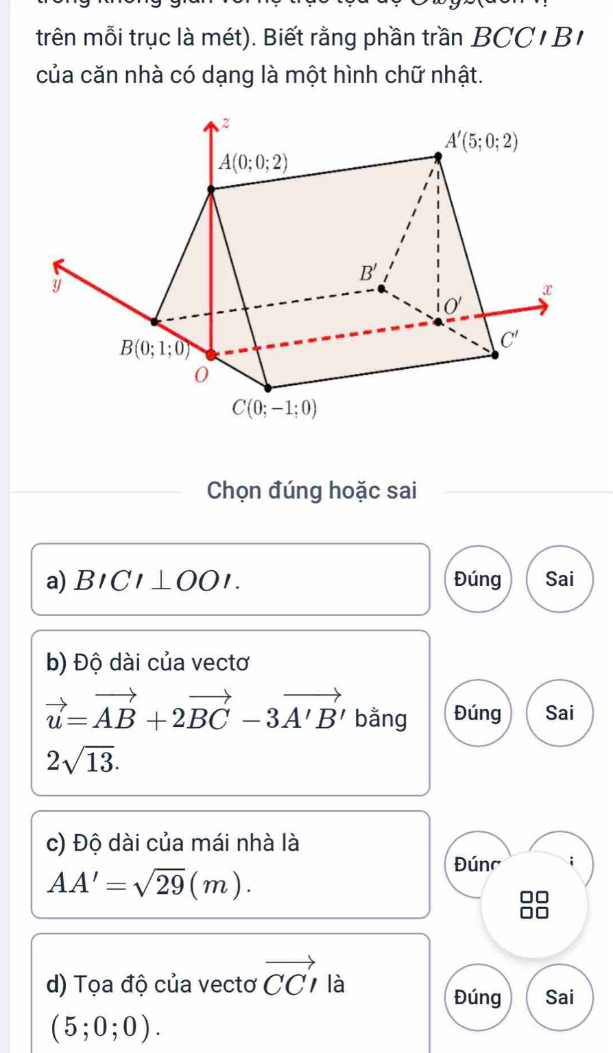 trên mỗi trục là mét). Biết rằng phần trần BCC1 B1
của căn nhà có dạng là một hình chữ nhật.
Chọn đúng hoặc sai
a) BICI⊥ OOI. Đúng Sai
b) Độ dài của vectơ
vector u=vector AB+2vector BC-3vector A'B' bằng Đúng Sai
2sqrt(13).
c) Độ dài của mái nhà là
AA'=sqrt(29)(m).
Đúnc i
d) Tọa độ của vectơ vector CCI là
Đúng Sai
(5;0;0).