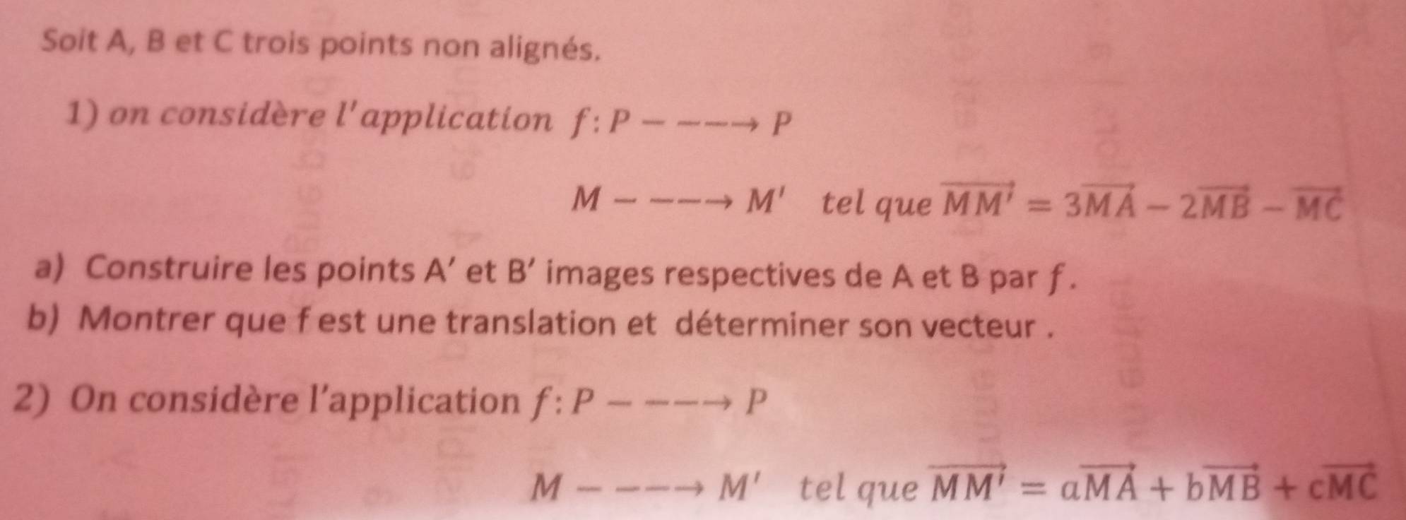 Soit A, B et C trois points non alignés. 
1) on considère l' application f:P---to P
M----to M' tel que vector MM'=3vector MA-2vector MB-vector MC
a) Construire les points A' et B' images respectives de A et B par f. 
b) Montrer que f est une translation et déterminer son vecteur . 
2) On considère l’application f:P---to P
M----to M' tel que vector MM'=avector MA+bvector MB+cvector MC