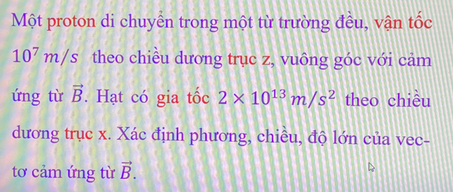 Một proton di chuyển trong một từ trường đều, vận tốc
10^7m/s theo chiều dương trục z, vuông góc với cảm 
ứng từ vector B. Hạt có gia tốc 2* 10^(13)m/s^2 theo chiều 
dương trục x. Xác định phương, chiều, độ lớn của vec- 
tơ cảm ứng từ vector B.