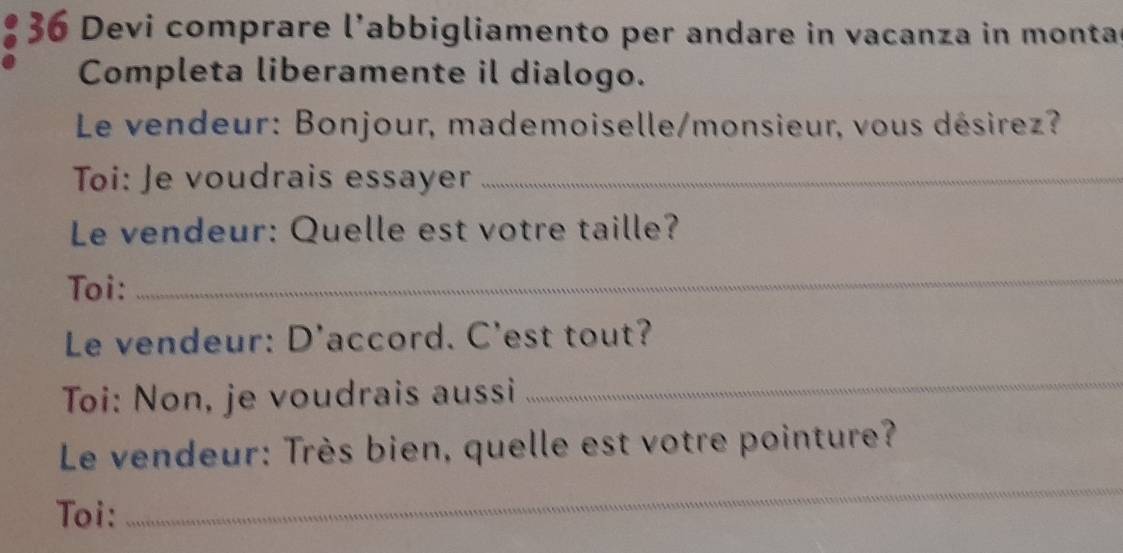 Devi comprare l’abbigliamento per andare in vacanza in montar 
Completa liberamente il dialogo. 
Le vendeur: Bonjour, mademoiselle/monsieur, vous désirez? 
Toi: Je voudrais essayer_ 
Le vendeur: Quelle est votre taille? 
Toi: 
_ 
Le vendeur: D'accord. C'est tout? 
Toi: Non, je voudrais aussi 
_ 
Le vendeur: Très bien, quelle est votre pointure? 
Toi: 
_