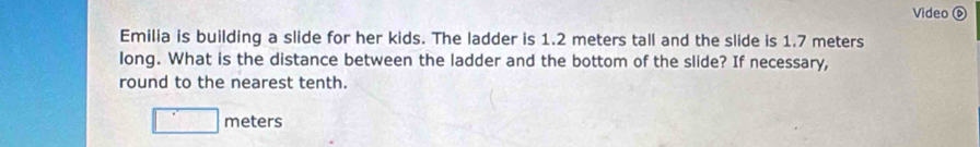 Video ⑥ 
Emilia is building a slide for her kids. The ladder is 1.2 meters tall and the slide is 1.7 meters
long. What is the distance between the ladder and the bottom of the slide? If necessary, 
round to the nearest tenth.
□ meters