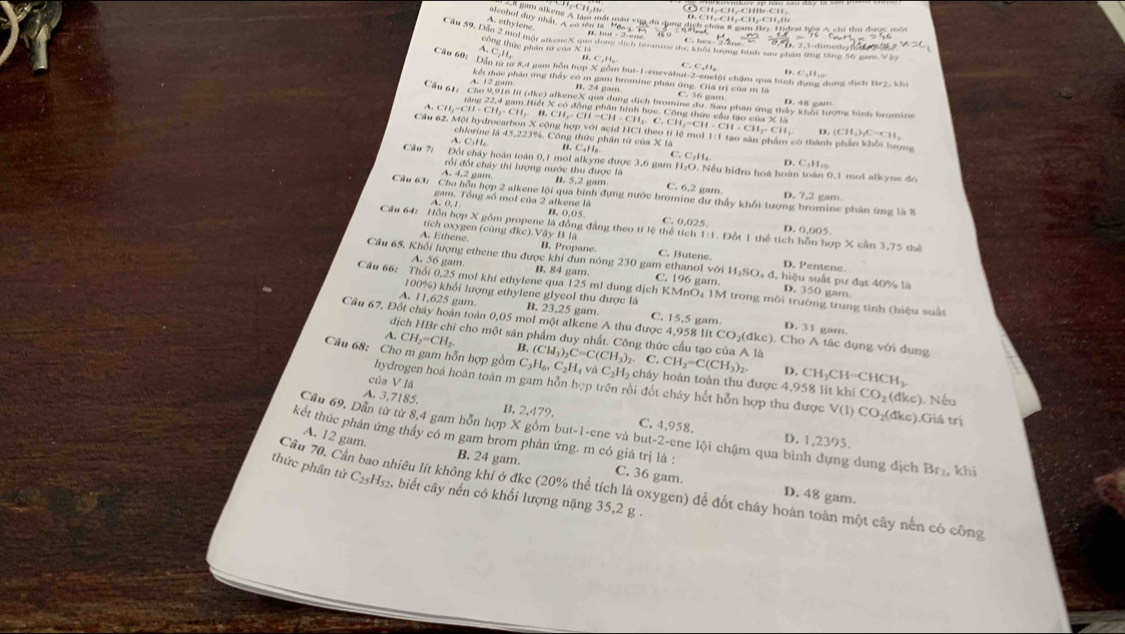 (O CH、 CH,CHB· CH,
atcohol duy nhất. A vo sen t ' Lh gam alkene A lam mắt màu vùy đù dụi D. CH,-CH,-CH,-CH ,H h chia 8 gam Brz Hidrat hộa A chi thu được một
A. ethylene
Cầu 59, Đần 2 mội một alkeneX qua dang địch tromine dư, khổi tượng bình su phần ứng tăng 16 tg n X
A. C.H, C_1H_n
công thức phần tư của X là D.
Cầu 60: Dân từ từ 8,4 gam hôn hợp X gồm but-1-enevàbut-2-englội chậm qua hình dụng dụng địch Br2, khi
kết thúc phân ứng thầy có m gam bromine phân ứng. Giiá trị của m là C. 36 gam
A. 12 gam. B. 24 gam
Cầu 61: Cho 9,916 lit (đkc) alkeneX qua dung dịch bromine dư. Sau phân ứng thấy khổi lượng hình bromine
D. 48 gam
rặng 22,4 gam Hiệt X có đồng phân hình học. Công thức cầu tạo của X là
A. CH CH=CH CH B CH ∠ CH=CH-CH C. CH ,-CH CH· CH_2· CH (CH_3)_2C=CH_2
D.
Câu 62, Một hydrocarbon X cộng hợp với acid HCI theo tỉ lệ moi 1:1 tạo sân phẩm có thành phần khổi lượng
chlorine là 45,223%. Công thức phân tử của X là
A.C₃H₆ n. C_4H_8 C. C₂H D. C:H
Cầu 7: Đối chây hoàn toàn 0,1 mol alkyne được 3,6 gam H₂O. Nếu hiđro hoá hoàn toàn 0,1 mot alkyne đo
rối đốt chây thì lượng nước thu được là
A. 4,2 gam. 1. 5.2 'am C. 6,2 gam D. 7,2 gam.
Cầu 63: Cho hôn hợp 2 alkene lội qua bình đựng nước bromine dự thấy khối lượng bromine phân ứng là 8
gam. Tổng số mot của 2 alkene là
A. 0, 1 B. 0,05 C. 0.025.
Cầu 64: Hồn hợp X gồm propene là động đẳng theo tỉ lệ thể tích 1:1. Đốt 1 thể tích hỗn hợp X cần 3,75 thể
tích oxygen (cùng đkc).Vậy B là
D. 0,005
A. Ethene. B. Propane C. Butene D. Pentene.
Cầu 65. Khối lượng ethene thu được khi đun nóng 230 gam ethanol với H₂SO₄ đ. hiệu suất pư đạt 40% là
A. 56 gam B. 84 gam C. 196 gam. D. 
Cầu 66: Thổi 0,25 mol khí ethylene qua 125 ml dung dịch KMnO₄ 1M trong môi trường trung tinh (hiệu suất
100%) khối lượng ethylene glycol thu được là
gam
A. 11,625 gam
B. 23,25 gam. C. 15,5 gam D. 31 gam.
Cầu 67. Đốt chây hoàn toàn 0,05 mol một alkene A thu được 4,958 lit CO_2(dkc) ). Cho A tác dụng với dung
dịch HBr chi cho một sản phẩm duy nhất. Công thức cầu tạo của A là
A. CH_2=CH_2. B. (CH_3)_2C=C(CH_3)_2 C. CH_2=C(CH_3)_2 CH_3CH=CHCH_3
Câu 68: Cho m gam hỗn hợp gồm C_3H_6,C_2H_4 và C_2H_2 cháy hoàn toàn thu được 4,958 lit khi CO_2 (đkc). Nếu
D.
của V là
hydrogen hoá hoàn toàn m gam hỗn hợp trên rồi đốt cháy hết hỗn hợp thu được V (1. CO 2(đkc).Giá trị
A. 3,7185.
B. 47 9. C. 4,958. D. 1,2395.
Cầu 69, Dân từ từ 8,4 gam hỗn hợp X gồm but-1-ene và but-2- ene lội chậm qua bình dựng dung dịch Br₂, khi
A. 12 gam.
kết thúc phản ứng thầy có m gam brom phản ứng. m có giá trị là : C. 36 gam.
B. 24 gam.
Cầu 70. Cần bao nhiêu lít không khí ở đkc (20% thể tích là oxygen) để đốt cháy hoàn toàn một cây nền có công
thức phân tử C_25H_52 g, biết cây nến có khối lượng nặng 35,2 g .
D. 48 gam.