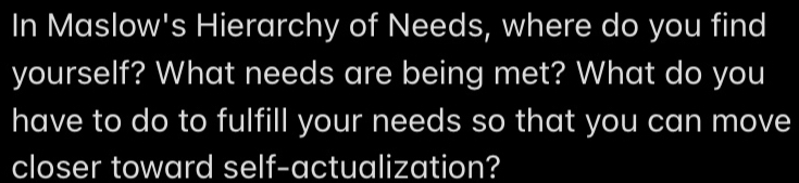 In Maslow's Hierarchy of Needs, where do you find 
yourself? What needs are being met? What do you 
have to do to fulfill your needs so that you can move 
closer toward self-actualization?