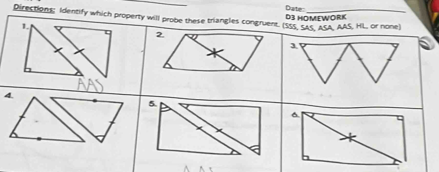 Date: 
Directions: Identify which property will probe these triangles congruent. (SSS, SAS, ASA, AAS, HL, or none) D3 HOMEWORK 
1. 
2 
3 
4. 
5. 
6