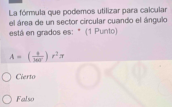 La fórmula que podemos utilizar para calcular
el área de un sector circular cuando el ángulo
está en grados es: * (1 Punto)
A=( θ /360° )r^2π
Cierto
Falso