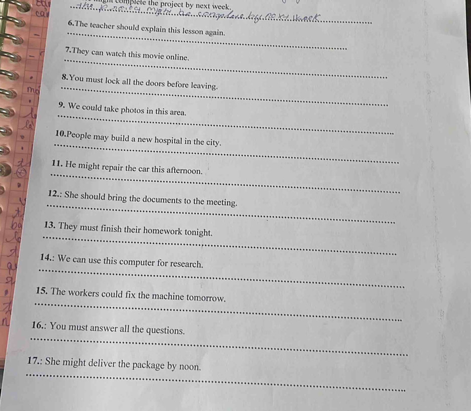 complete the project by next week. 
_ 
6.The teacher should explain this lesson again. 
7.They can watch this movie online. 
_ 
_ 
_ 
8.You must lock all the doors before leaving. 
_ 
9. We could take photos in this area. 
_ 
10.People may build a new hospital in the city. 
_ 
11. He might repair the car this afternoon. 
_ 
12.: She should bring the documents to the meeting. 
_ 
13. They must finish their homework tonight. 
_ 
14.: We can use this computer for research. 
_ 
15. The workers could fix the machine tomorrow. 
_ 
16.: You must answer all the questions. 
_ 
17.: She might deliver the package by noon.