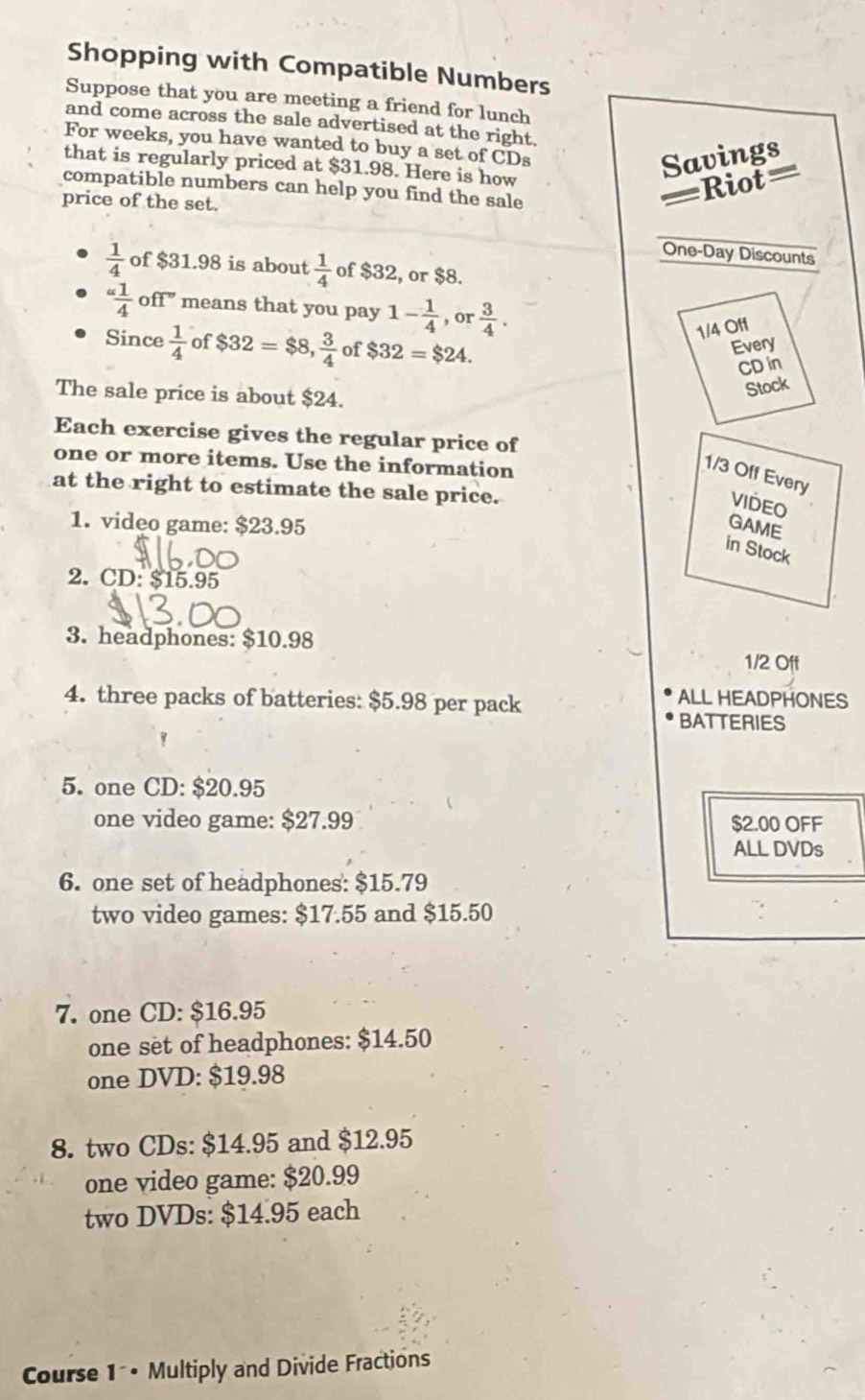 Shopping with Compatible Numbers 
Suppose that you are meeting a friend for lunch 
and come across the sale advertised at the right. 
For weeks, you have wanted to buy a set of CDs 
that is regularly priced at $31.98. Here is how 
Savings 
compatible numbers can help you find the sale 
price of the set. 
=Riot= 
One-Day Discounts
 1/4  of $31.98 is about  1/4  of $32, or $8. 
“ 1/4 ” off” means that you pay 1- 1/4 , or 3/4 .
1/4 Off 
Since  1/4  of $32=$8,  3/4  of $32=$24. 
Every 
CD in 
The sale price is about $24. 
Stock 
Each exercise gives the regular price of 
one or more items. Use the information
1/3 Off Every 
at the right to estimate the sale price. 
VIDEO 
1. video game: $23.95 GAME 
in Stock 
2. CD: $15.95
3. headphones: $10.98 1/2 Off 
4. three packs of batteries: $5.98 per pack 
ALL HEADPHONES 
BATTERIES 
5. one CD: $20.95
one video game: $27.99 $2.00 OFF 
ALL DVDs 
6. one set of headphones: $15.79
two video games: $17.55 and $15.50
7. one CD: $16.95
one set of headphones: $14.50
one DVD: $19.98
8. two CDs: $14.95 and $12.95
one video game: $20.99
two DVDs: $14.95 each 
Course 1 • Multiply and Divide Fractions