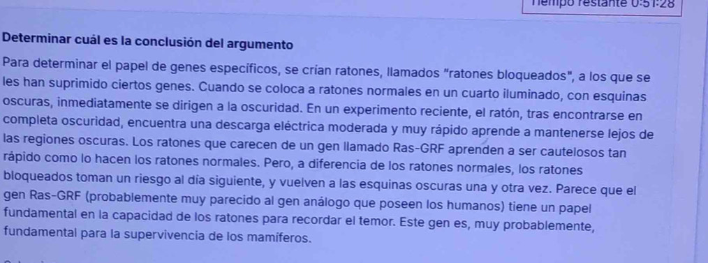 Témpó réstante 0.51:28
Determinar cuál es la conclusión del argumento 
Para determinar el papel de genes específicos, se crían ratones, llamados "ratones bloqueados", a los que se 
les han suprimido ciertos genes. Cuando se coloca a ratones normales en un cuarto iluminado, con esquinas 
oscuras, inmediatamente se dirigen a la oscuridad. En un experimento reciente, el ratón, tras encontrarse en 
completa oscuridad, encuentra una descarga eléctrica moderada y muy rápido aprende a mantenerse lejos de 
las regiones oscuras. Los ratones que carecen de un gen llamado Ras-GRF aprenden a ser cautelosos tan 
rápido como lo hacen los ratones normales. Pero, a diferencia de los ratones normales, los ratones 
bloqueados toman un riesgo al día siguiente, y vuelven a las esquinas oscuras una y otra vez. Parece que el 
gen Ras-GRF (probablemente muy parecido al gen análogo que poseen los humanos) tiene un papel 
fundamental en la capacidad de los ratones para recordar el temor. Este gen es, muy probablemente, 
fundamental para la supervivencia de los mamíferos.