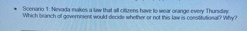 Scenario 1: Nevada makes a law that all citizens have to wear orange every Thursday. 
Which branch of government would decide whether or not this law is constitutional? Why?