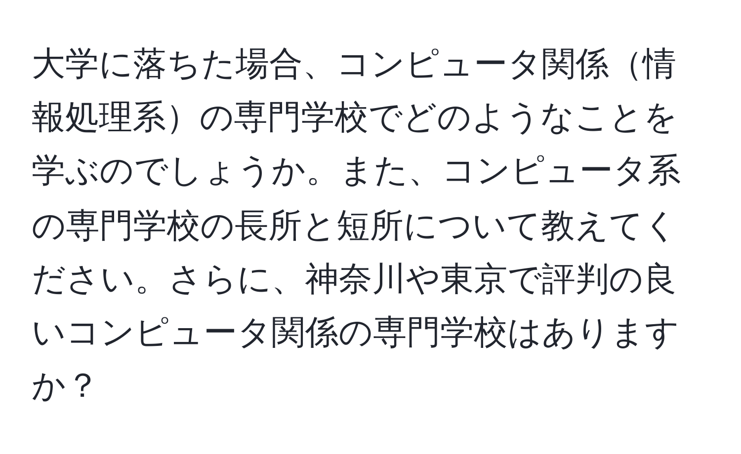 大学に落ちた場合、コンピュータ関係情報処理系の専門学校でどのようなことを学ぶのでしょうか。また、コンピュータ系の専門学校の長所と短所について教えてください。さらに、神奈川や東京で評判の良いコンピュータ関係の専門学校はありますか？