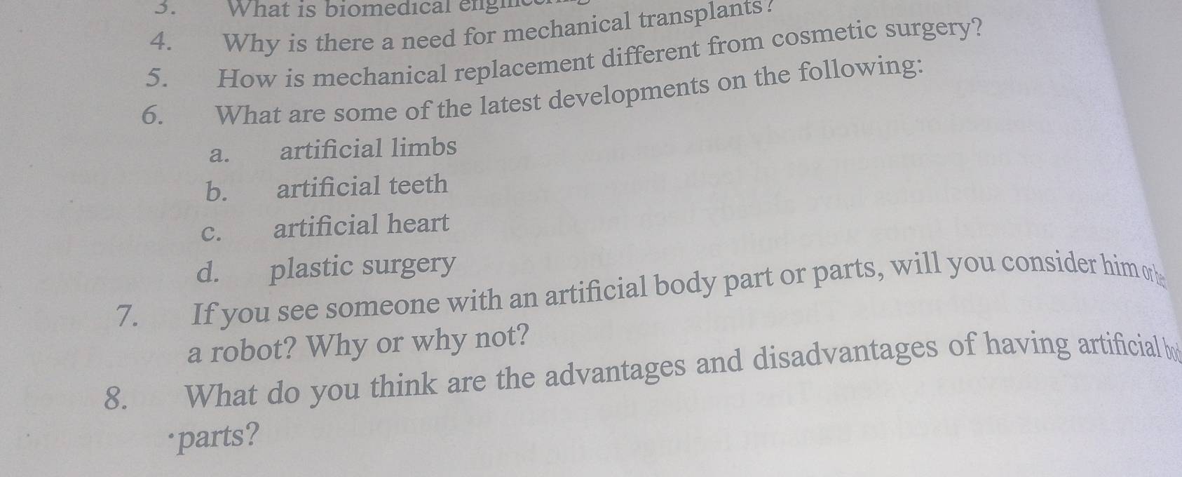 What is biomedical engh
4. Why is there a need for mechanical transplants.
5. How is mechanical replacement different from cosmetic surgery?
6. What are some of the latest developments on the following:
a. artificial limbs
b. artificial teeth
c. artificial heart
d. plastic surgery
7. If you see someone with an artificial body part or parts, will you consider him o
a robot? Why or why not?
8. What do you think are the advantages and disadvantages of having artificial 
parts?