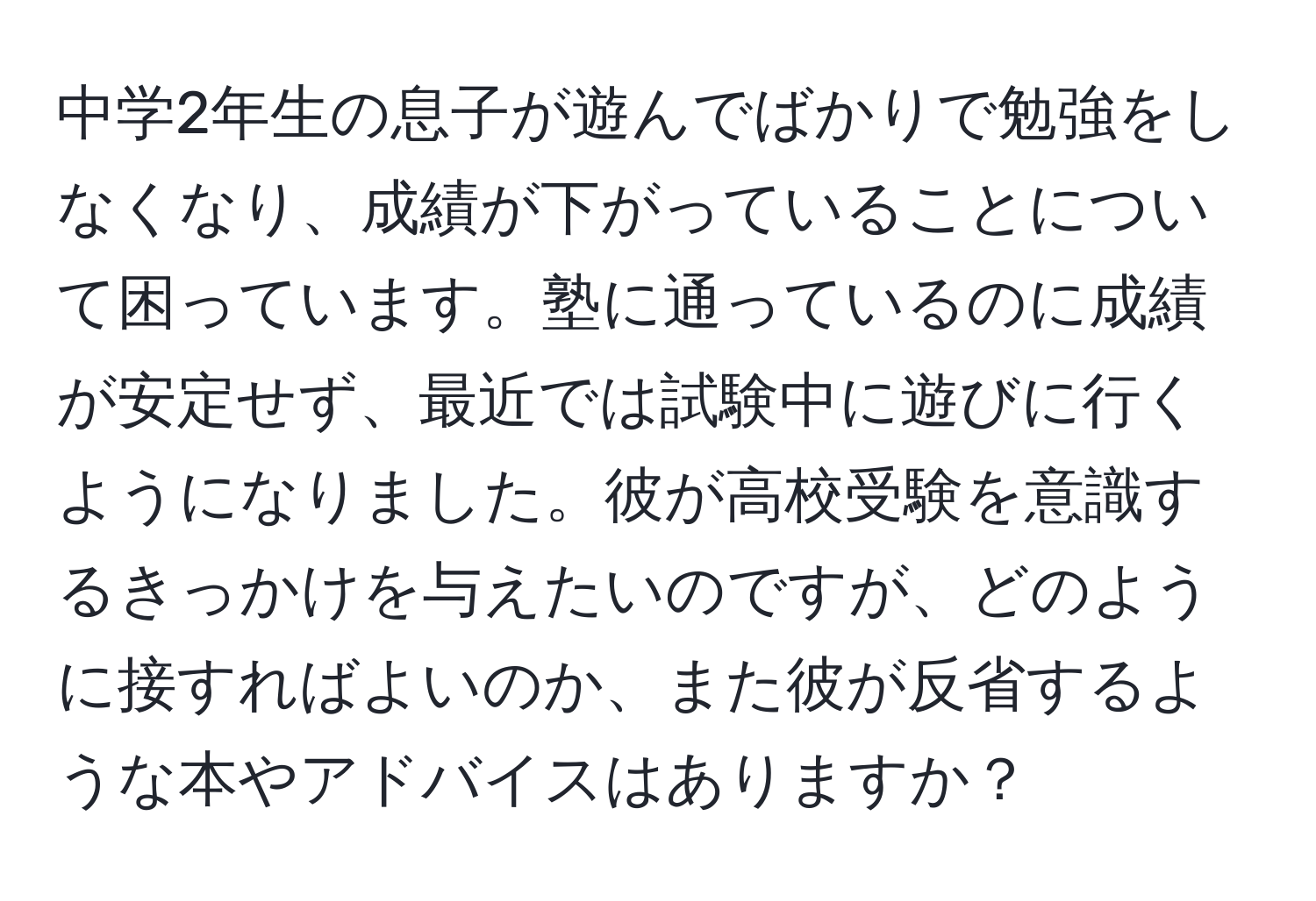 中学2年生の息子が遊んでばかりで勉強をしなくなり、成績が下がっていることについて困っています。塾に通っているのに成績が安定せず、最近では試験中に遊びに行くようになりました。彼が高校受験を意識するきっかけを与えたいのですが、どのように接すればよいのか、また彼が反省するような本やアドバイスはありますか？