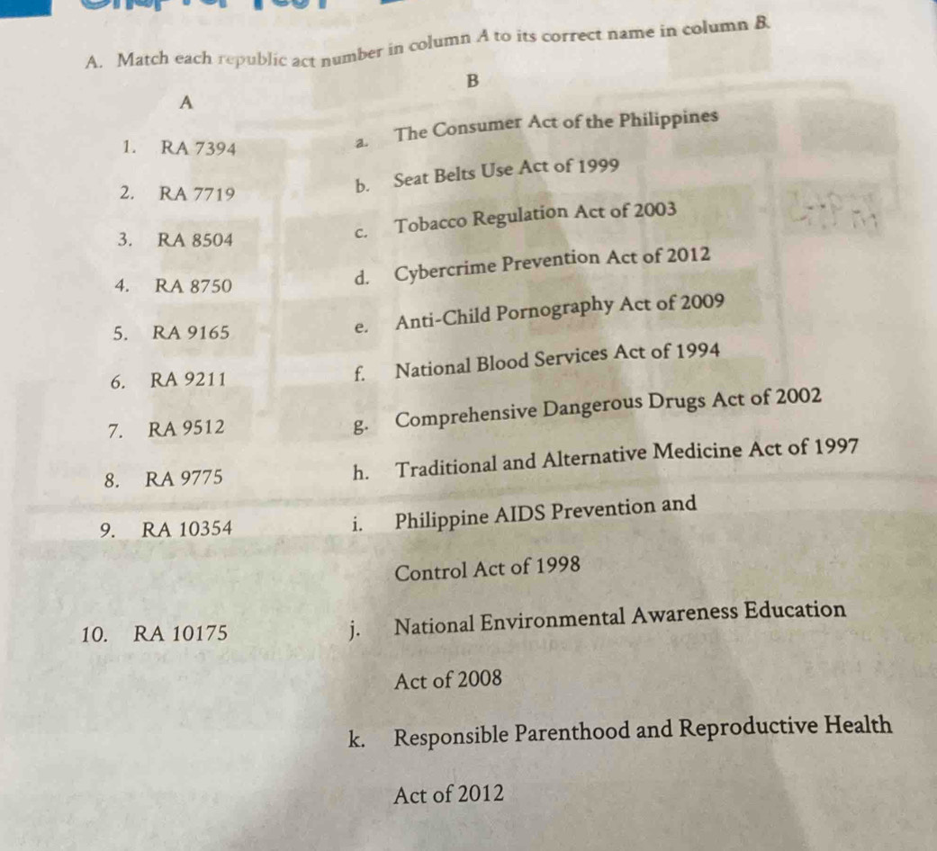 Match each republic act number in column A to its correct name in column B 
B 
A 
1. RA 7394
a. The Consumer Act of the Philippines 
2. RA 7719
b. Seat Belts Use Act of 1999
3. RA 8504
c. Tobacco Regulation Act of 2003
4. RA 8750
d. Cybercrime Prevention Act of 2012 
5. RA 9165
e. Anti-Child Pornography Act of 2009 
6. RA 9211 f. National Blood Services Act of 1994 
7. RA 9512 g. Comprehensive Dangerous Drugs Act of 2002 
8. RA 9775 h. Traditional and Alternative Medicine Act of 1997 
9. RA 10354
i. Philippine AIDS Prevention and 
Control Act of 1998 
10. RA 10175 j. National Environmental Awareness Education 
Act of 2008 
k. Responsible Parenthood and Reproductive Health 
Act of 2012