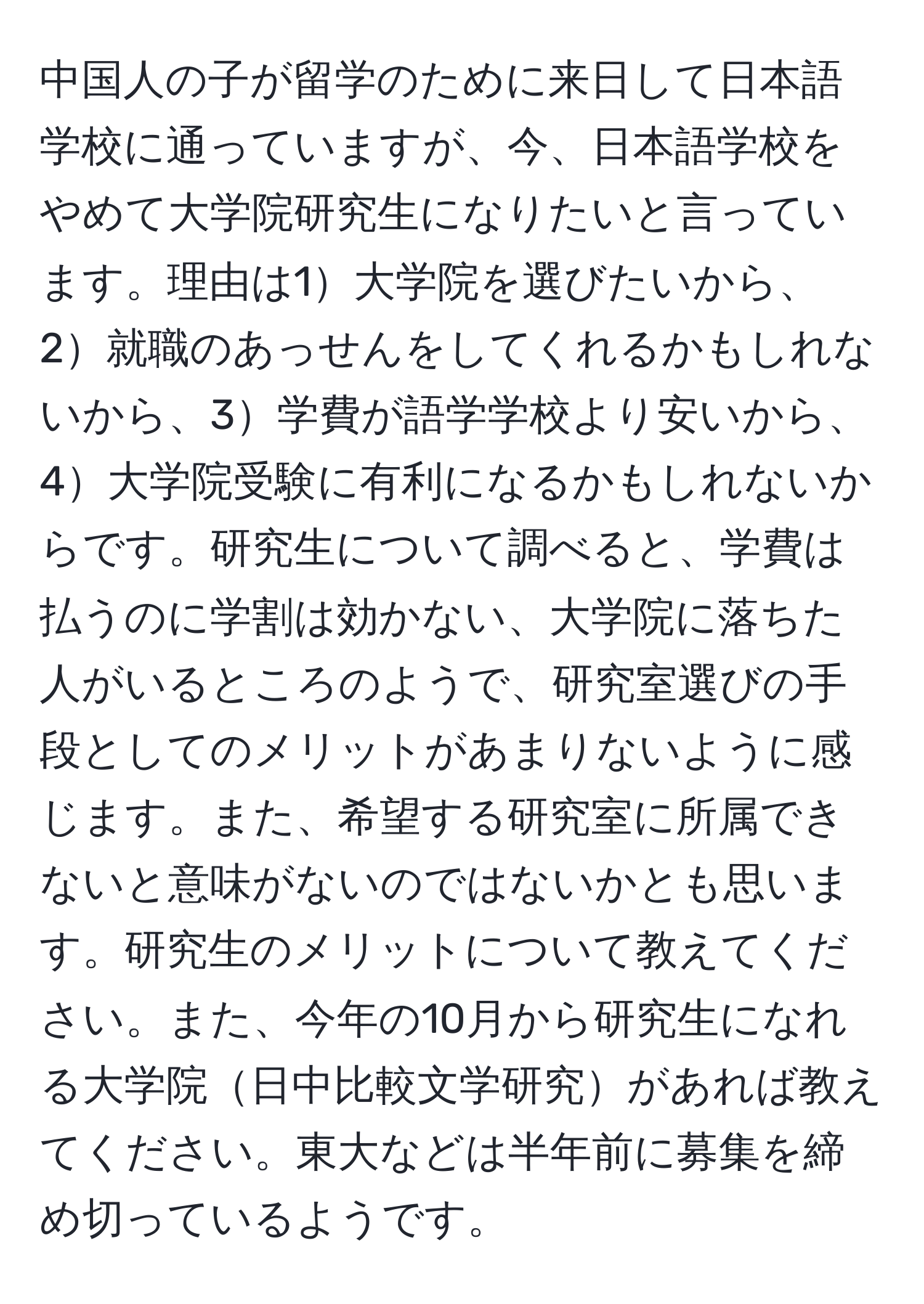 中国人の子が留学のために来日して日本語学校に通っていますが、今、日本語学校をやめて大学院研究生になりたいと言っています。理由は1大学院を選びたいから、2就職のあっせんをしてくれるかもしれないから、3学費が語学学校より安いから、4大学院受験に有利になるかもしれないからです。研究生について調べると、学費は払うのに学割は効かない、大学院に落ちた人がいるところのようで、研究室選びの手段としてのメリットがあまりないように感じます。また、希望する研究室に所属できないと意味がないのではないかとも思います。研究生のメリットについて教えてください。また、今年の10月から研究生になれる大学院日中比較文学研究があれば教えてください。東大などは半年前に募集を締め切っているようです。