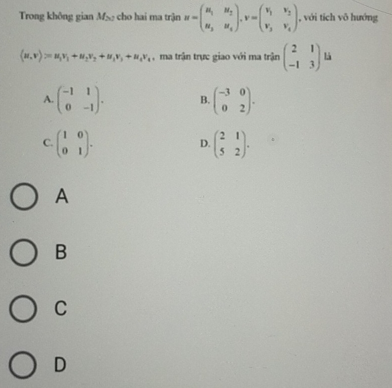 Trong không gian M_2 cho hai ma trận u=beginpmatrix u_1&u_2 u_3&u_4endpmatrix , v=beginpmatrix v_1&v_2 v_3&v_4endpmatrix , với tích vô hướng
(u,v)=u_1v_1+u_2v_2+u_1v_3+u_4v_4 , ma trận trực giao với ma trận beginpmatrix 2&1 -1&3endpmatrix là
A. beginpmatrix -1&1 0&-1endpmatrix. beginpmatrix -3&0 0&2endpmatrix. 
B.
C. beginpmatrix 1&0 0&1endpmatrix. beginpmatrix 2&1 5&2endpmatrix. 
D.
A
B
C
D