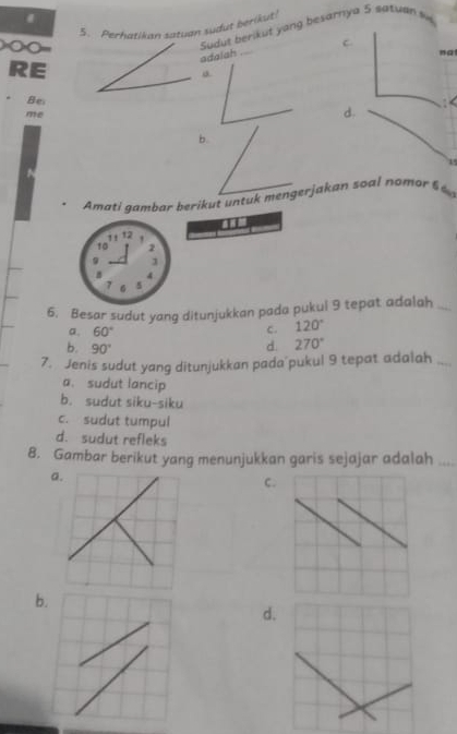 Perhatikan satuan sudut berikut!
==== ===
Sudut berikut yang besarnya 5 satuan s
C
adalah
”a
RE
Be
me
d. : b.
Amati gambar beriku t unt mengerjakan soal nomo f 
6. Besar sudut yang ditunjukkan pada pukul 9 tepat adalah_
a. 60°
c. 120°
b. 90°
d. 270°
7. Jenis sudut yang ditunjukkan pada pukul 9 tepat adalah_
a. sudut lancip
b. sudut siku-siku
c. sudut tumpul
d. sudut refleks
8. Gambar berikut yang menunjukkan garis sejajar adalah_
a.
C.
b.
d