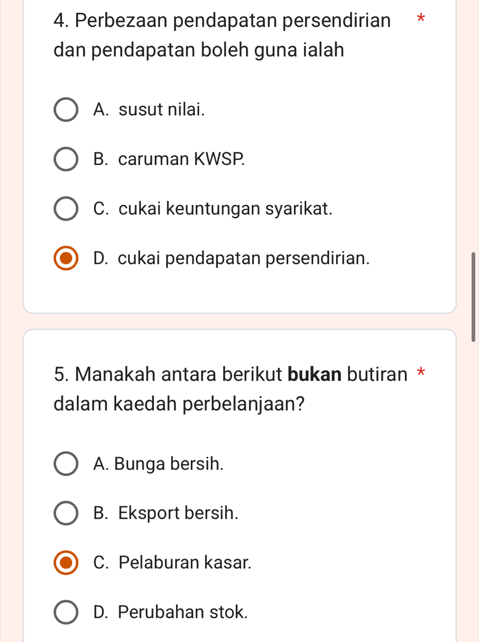 Perbezaan pendapatan persendirian *
dan pendapatan boleh guna ialah
A. susut nilai.
B. caruman KWSP.
C. cukai keuntungan syarikat.
D. cukai pendapatan persendirian.
5. Manakah antara berikut bukan butiran *
dalam kaedah perbelanjaan?
A. Bunga bersih.
B. Eksport bersih.
C. Pelaburan kasar.
D. Perubahan stok.