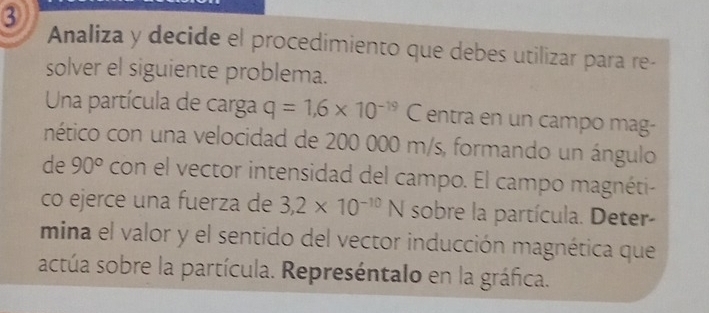 ③ 
Analiza y decide el procedimiento que debes utilizar para re- 
solver el siguiente problema. 
Una partícula de carga q=1,6* 10^(-19) C entra en un campo mag- 
nético con una velocidad de 200 000 m/s, formando un ángulo 
de 90° con el vector intensidad del campo. El campo magnéti- 
co ejerce una fuerza de 3,2* 10^(-10)N sobre la partícula. Deter- 
mina el valor y el sentido del vector inducción magnética que 
actúa sobre la partícula. Represéntalo en la gráfica.