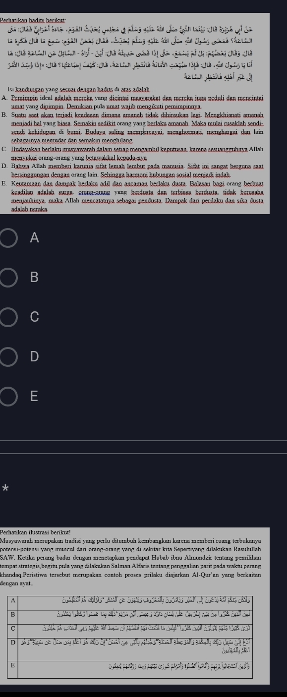 Perhatikan hadits berikut:
Lo :Tão thái tatệ Tphán đụcg cuén ở pầng gic tải đo fản ln :Nô b3h of da
La 65ở JLô là đgi phả|| Joải Jlão Cúni pầng gic dủi đĩo su Ugàs mhnd Sáclal
la :Jué qalai de chlini - 61t-  Jst : Jlé déus caé is!des v é i p ds piat Jug. Ju
Sann Coý lập :Ju Sháclio! Caís :Jls Táclánt Jaslo đslả goyio lậ10 :Jió núi Jgng l li
Isi kandungan yang sesuai dengan hadits di atas adalah...
A. Pemimpin ideal adalah mereka yang dicintai masyarakat dan mereka juga peduli dan mencintai
umat yang dipimpin. Demikian pula umat wajib mengikuti pemimpinnya
B. Suatu saat akan terjadi keadaaan dimana amanah tidak dihiraukan lagi. Mengkhianati amanah
menjadi hal yang biasa. Semakin sedikit orang yang berlaku amanah. Maka mulai rusaklah sendi-
sendi kehidupan di bumi. Budaya saling mempercayai, menghormati, menghargai dan lain
sebagainya memudar dan semakin menghilang
C. Budayakan berlaku musyawarah dalam setiap mengambil keputusan, karena sesuangguhnya Allah
menyukai orang-orang yang betawakkal kepada-nya
D. Bahwa Allah memberi karunia sifat lemah lembut pada manusia. Sifat ini sangat berguna saat
bersinggungan dengan orang lain. Sehingga harmoni hubungan sosial menjadi indah
E. Keutamaan dan dampak berlaku adil dan ancaman berlaku dusta. Balasan bagi orang berbuat
keadilan adalah surga orang-orang yang berdusta dan terbiasa berdusta, tidak berusaha
menjauhinya. maka Allah mençatatnya sebagai pendusta. Dampak dari perilaku dan sika dusta
adalah neraka
A
B
C
D
E
*
Perhatikan ilustrasi berikut!
Musyawarah merupakan tradisi yang perlu ditumbuh kembangkan karena memberi ruang terbukanya
potensi-potensi yang muncul dari orang-orang yang di sekitar kita.Sepertiyang dilakukan Rasulullah
SAW. Ketika perang badar dengan menetapkan pendapat Hubab ibnu Almundzir tentang pemilihan
tempat strategis,begitu pula yang dilakukan Salman Alfaris tentang penggalian parit pada waktu perang
khandaq.Peristiwa tersebut merupakan contoh proses prilaku diajarkan Al-Qur'an yang berkaitan
dengan ayat..