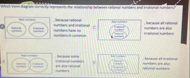 Which Venn diagram correctly represents the relationship between rational numbers and irrational numbers?
Real numbers , because rational because all rational
numbers and irrational C
a Rational Irrational numbers have nonumbers are also
numbers numbers rrational numbers
numbers in common
Real numbers , because some Real numbers because all irrationa
irrational numbers D Rational
B Rational Irrational number are also rational Inrational rumbers rational numbers numbers are also
numbers
numbers nunbers