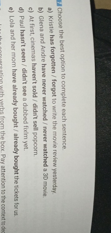 Choose the best option to complete each sentence.
a) Kristie has forgotten / forgot to write the movie review yesterday.
b) Glena and Andre have never watched / never watched a 3D movie.
c) At first, cinemas haven't sold / didn't sell popcorn.
d) Paul hasn't seen / didn't see a dubbed fixlm yet.
e) Lola and her mom have already bought / already bought the tickets for us.
conversation with verbs from the box. Pay attention to the context to dec