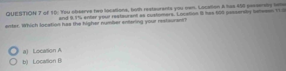 of 10: You observe two locations, both restaurants you own. Location A has 450 passersby bete
and 9.1% enter your restaurant as customers. Location B has 600 passersby between 11:0
enter. Which location has the higher number entering your restaurant?
a) Location A
b) Location B