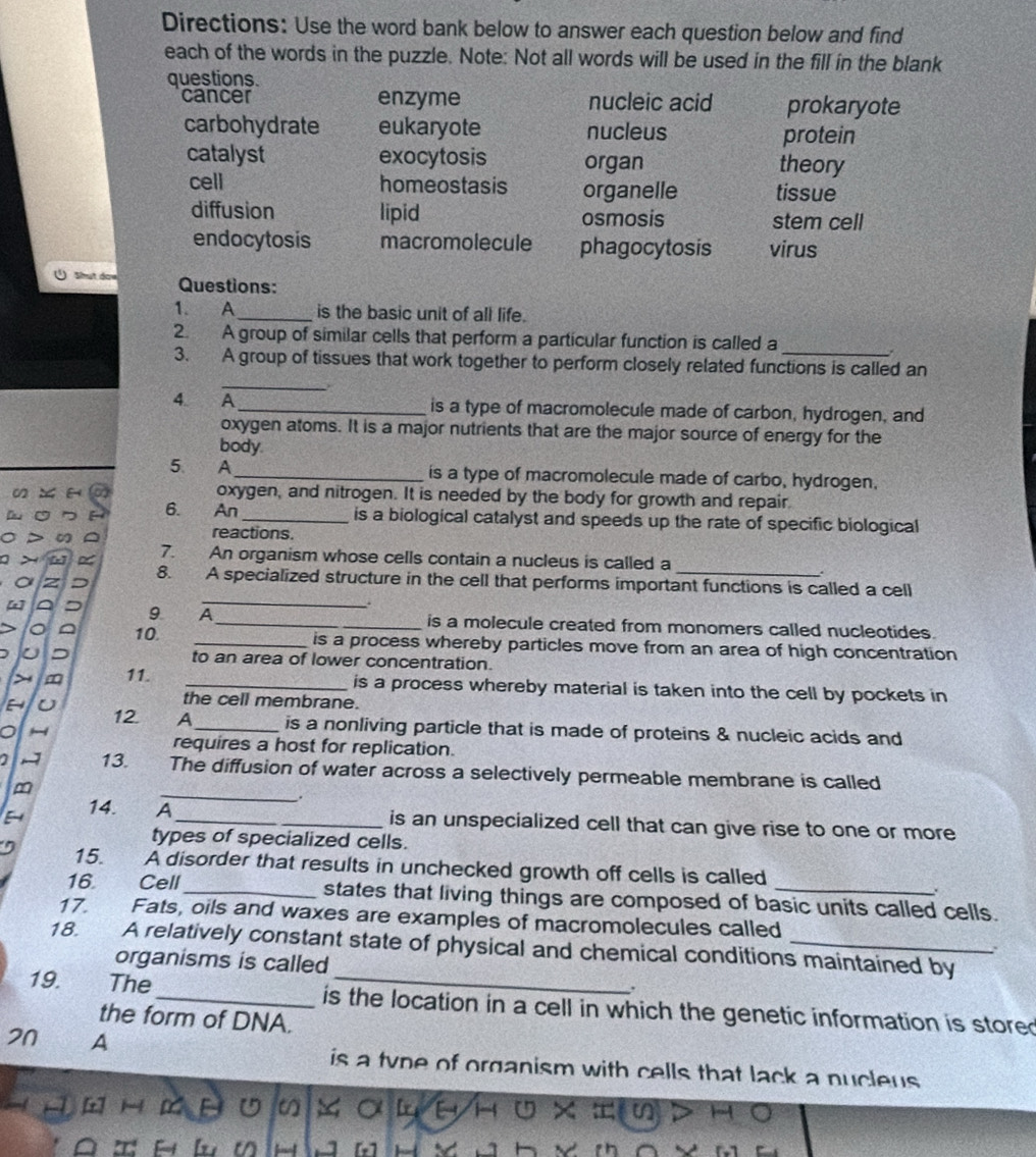 Directions: Use the word bank below to answer each question below and find
each of the words in the puzzle. Note: Not all words will be used in the fill in the blank
questions.
cancer enzyme nucleic acid prokaryote
carbohydrate eukaryote nucleus protein
catalyst exocytosis organ theory
cell homeostasis organelle tissue
diffusion lipid osmosis stem cell
endocytosis macromolecule phagocytosis virus
Shut daw Questions:
1. A_ is the basic unit of all life.
2. A group of similar cells that perform a particular function is called a
.
_
3. A group of tissues that work together to perform closely related functions is called an
4. A_ is a type of macromolecule made of carbon, hydrogen, and
oxygen atoms. It is a major nutrients that are the major source of energy for the
body.
5 A _is a type of macromolecule made of carbo, hydrogen.
oxygen, and nitrogen. It is needed by the body for growth and repair
6. An _is a biological catalyst and speeds up the rate of specific biological
reactions.
7. An organism whose cells contain a nucleus is called a
_
8. A specialized structure in the cell that performs important functions is called a cell
9 A _is a molecule created from monomers called nucleotides.
10. _is a process whereby particles move from an area of high concentration
to an area of lower concentration.
11. _is a process whereby material is taken into the cell by pockets in
U
the cell membrane.
12 A_ is a nonliving particle that is made of proteins & nucleic acids and
a
requires a host for replication.
_
~ 13. The diffusion of water across a selectively permeable membrane is called
m
.
14. A_ is an unspecialized cell that can give rise to one or more
types of specialized cells.
15. A disorder that results in unchecked growth off cells is called
.
16. Cell_ states that living things are composed of basic units called cells.
17. Fats, oils and waxes are examples of macromolecules called
18. A relatively constant state of physical and chemical conditions maintained by
organisms is called
19.  The _is the location in a cell in which the genetic information is stored
the form of DNA.
21 A is a tvne of organism with cells that lack a nucleus 
H D U