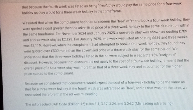 that because the fourth week was listed as being "free", they would pay the same price for a four-week
holiday as they would for a three-week holiday in that timeframe. 
We noted that when the complainant had tried to redeem the "free" offer and book a four-week holiday, they 
were quoted a cost greater than the advertised price of a three-week holiday to the same destination within 
the same timeframe. For November 2024 and January 2025, a one-week stay was shown as costing £709
and a three-week stay as £2,129. For January 2025, one week was listed as costing £689 and three weeks
was £2,119. However, when the complainant had attempted to book a four-week holiday, they found they 
were quoted over £500 more than the advertised price of a three-week stay for the same period. We 
understood that the three-week holidays listed in the ad were subject to a separate 15% "early bird" 
discount. However, because that discount did not apply to the cost of a four-week holiday, it meant that the 
overall price of a four-week stay was more than that of a three-week stay and accounted for the higher 
price quoted to the complainant. 
Because we considered that consumers would expect the cost of a four-week holiday to be the same as 
that for a three-week holiday, if the fourth week was advertised as "free", and as that was not the case, we 
concluded therefore that the ad was misleading. 
The ad breached CAP Code (Edition 12) rules 3.1, 3.17, 3.24, and 3.24.2 (Misleading advertising).