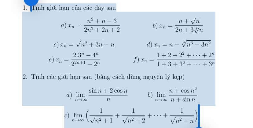 Tính giới hạn của các dãy sau 
a) x_n= (n^2+n-3)/2n^2+2n+2  b) x_n= (n+sqrt(n))/2n+3sqrt[3](n) 
c) x_n=sqrt(n^2+3n)-n d) x_n=n-sqrt[3](n^3-3n^2)
e) x_n= (2.3^n-4^n)/2^(2n+1)-2^n  f) x_n= (1+2+2^2+·s +2^n)/1+3+3^2+·s +3^n 
2. Tính các giới hạn sau (bằng cách dùng nguyên lý kẹp) 
a) limlimits _nto ∈fty  (sin n+2cos n)/n  b) limlimits _nto ∈fty  (n+cos n^2)/n+sin n 
c) limlimits _nto ∈fty ( 1/sqrt(n^2+1) + 1/sqrt(n^2+2) +·s + 1/sqrt(n^2+n) )