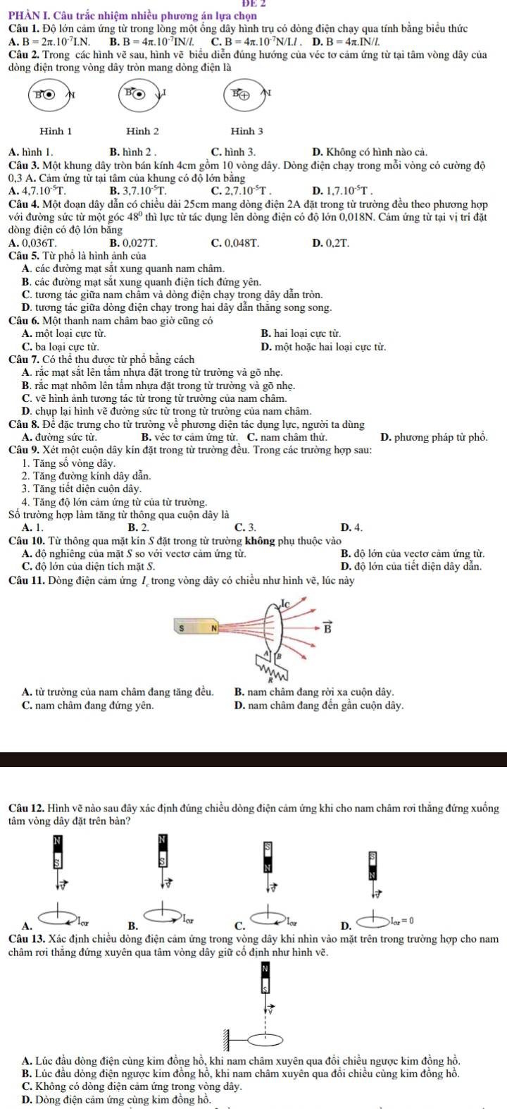 PHÀN I. Câu trắc nhiệm nhiều phương án lựa chọn
Câu 1. Độ lớn cảm ứng từ trong lồng một ống dây hình trụ có dòng điện chạy qua tính bằng biểu thức
A.B=2π .10^(-7)I.N. B. B=4π .10^(-7)IN/I. C. B=4π .10^(-7)N/I.I.D.B=4π .IN/I.
Câu 2. Trong các hình vẽ sau, hình vẽ biểu diễn đúng hướng của véc tơ cảm ứng từ tại tâm vòng dây của
dòng điện trong vòng dây tròn mang dòng điện là
B( N 
N
Hình 1 Hình 2 Hình 3
A. hình 1. B. hình 2 . C. hình 3. D. Không có hình nào cả.
Câu 3. Một khung dây tròn bán kính 4cm gồm 10 vòng dây. Dòng điện chạy trong mỗi vòng có cường độ
0,3 A. Cảm ứng từ tại tâm của khung có độ lớn bằng
A. 4,7.10^(-5)T. B. 3.7.10^(-5)T. C. 2,7.10^(-5)T. D. 1,7.10^(-5)T.
Câu 4. Một đoạn dây dẫn c có chiều dài 25cm mang dòng điện 2A đặt trong từ trường đều theo phương hợp
với đường sức từ một góc 48° thì lực từ tác dụng lên dòng điện có độ lớn 0,018N. Cảm ứng từ tại vị trí đặt
dòng điện có độ lớn bằng
A. 0,036T. B. 0.027T C. 0.048T. D. 0,2T.
Câu 5. Từ phổ là hình ảnh của
A. các đường mạt sắt xung quanh nam châm.
B. các đường mạt sắt xung quanh điện tích đứng yên.
C. tương tác giữa nam châm và dòng điện chạy trong dây dẫn tròn.
D. tương tác giữa dòng điện chạy trong hai dây dẫn thăng song song.
Câu 6. Một thanh nam châm bao giờ cũng có
A. một loại cực từ. B. hai loại cực từ.
C. ba loại cực từ. D. một hoặc hai loại cực từ.
Câu 7. Có thể thu được từ phổ bằng cách
A. rắc mạt sắt lên tầm nhựa đặt trong từ trường và gõ nhẹ.
B. rắc mạt nhôm lên tấm nhựa đặt trong từ trường và gõ nhẹ.
C. vẽ hình ảnh tương tác từ trong từ trường của nam châm.
D. chụp lại hình vẽ đường sức từ trong từ trường của nam châm.
Câu 8. Để đặc trưng cho từ trường về phương diện tác dụng lực, người ta dùng
A. đường sức từ. B. véc tơ cảm ứng từ. C. nam châm thử. D. phương pháp từ phổ.
Câu 9. Xét một cuộn dây kín đặt trong từ trường đều. Trong các trường hợp sau:
1. Tăng số vòng dây.
2. Tăng đường kính dây dẫn.
3. Tăng tiết diện cuộn dây.
4. Tăng độ lớn cảm ứng từ của từ trường.
Số trường hợp làm tăng từ thông qua cuộn dây là C. 3.
A. 1. B. 2. D. 4.
Câu 10. Từ thông qua mặt kín S đặt trong từ trường không phụ thuộc vào
A. độ nghiêng của mặt S so với vectơ cảm ứng từ. B. độ lớn của vectơ cảm ứng từ.
C. độ lớn của diện tích mặt S. D. độ lớn của tiết diện dây dẫn.
Câu 11. Dòng điện cảm ứng / trong vòng dây có chiều như hình vẽ, lúc này
A. từ trường của nam châm đang tăng đều. B. nam châm đang rời xa cuộn dây.
C. nam châm đang đứng yên. D. nam châm đang đến gần cuộn dây.
Câu 12. Hình vẽ nảo sau đây xác định đúng chiều dòng điện cảm ứng khi cho nam châm rơi thắng đứng xuống
tâm vòng dây đặt trên bản?
A.
B. lor C. D. x=0
Câu 13. Xác định chiều dòng điện cảm ứng trong vòng dây khi nhìn vào mặt trên trong trường hợp cho nam
châm rơi thắng đứng xuyên qua tâm vòng dây giữ cổ định như hình vẽ.
A. Lúc đầu dòng điện cùng kim đồng hồ, khi nam châm xuyên qua đổi chiều ngược kim đồng hồ.
B. Lúc đầu dòng điện ngược kim đồng hồ, khi nam châm xuyên qua đổi chiều cùng kim đồng hồ.
C. Không có dòng điện cảm ứng trong vòng dây.
D. Dòng điện cảm ứng cùng kim đồng hồ.