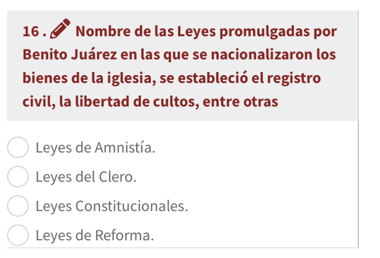 16 . Nombre de las Leyes promulgadas por
Benito Juárez en las que se nacionalizaron los
bienes de la iglesia, se estableció el registro
civil, la libertad de cultos, entre otras
Leyes de Amnistía.
Leyes del Clero.
Leyes Constitucionales.
Leyes de Reforma.