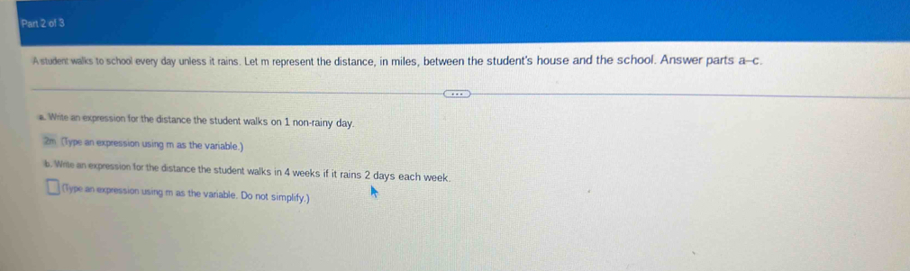 A student walks to school every day unless it rains. Let m represent the distance, in miles, between the student's house and the school. Answer parts a-c. 
. Write an expression for the distance the student walks on 1 non-rainy day. 
2m (Type an expression using m as the variable.) 
b. Wrile an expression for the distance the student walks in 4 weeks if it rains 2 days each week. 
(Type an expression using m as the variable. Do not simplify.)