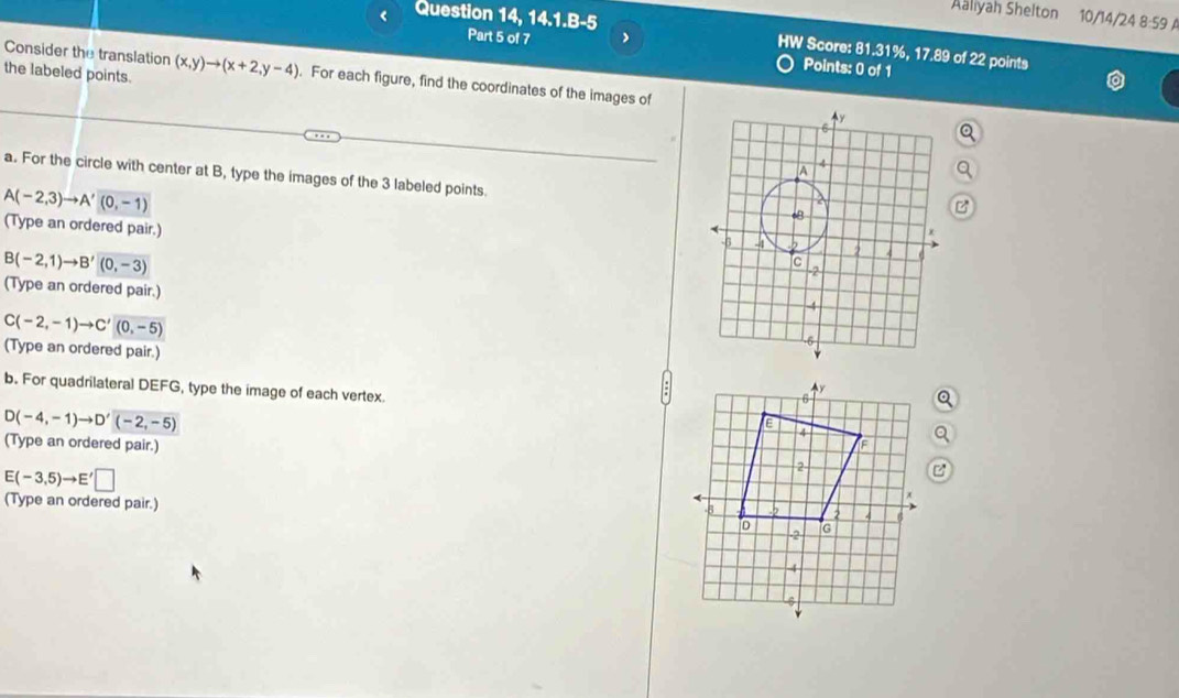 Question 14, 14.1.B-5 
Aaliyah Shelton 10/14/24 8:59 A 
Part 5 of 7 ) 
HW Score: 81.31%, 17.89 of 22 points 
Consider the translation 
Points: 0 of 1 
the labeled points. (x,y)to (x+2,y-4). For each figure, find the coordinates of the images of 
a. For the circle with center at B, type the images of the 3 labeled points.
A(-2,3)to A'(0,-1)
(Type an ordered pair.)
B(-2,1)to B'(0,-3)
(Type an ordered pair.)
C(-2,-1)to C'(0,-5)
(Type an ordered pair.) 
b. For quadrilateral DEFG, type the image of each vertex.
D(-4,-1)to D'(-2,-5)
(Type an ordered pair.)
E(-3,5)to E'□
(Type an ordered pair.)