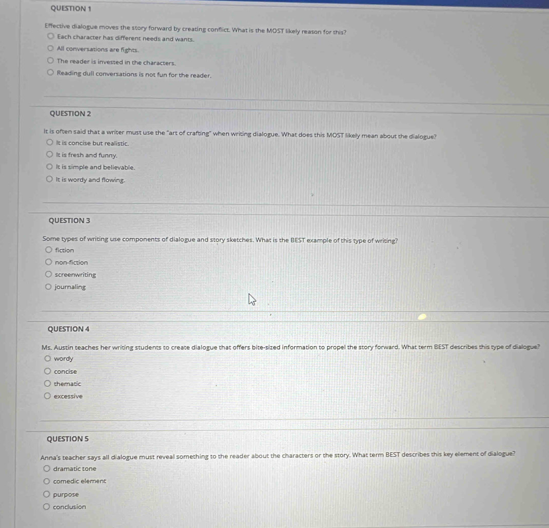 Effective dialogue moves the story forward by creating conflict. What is the MOST likely reason for this?
Each character has different needs and wants.
All conversations are fights.
The reader is invested in the characters.
Reading dull conversations is not fun for the reader.
QUESTION 2
It is often said that a writer must use the "art of crafting" when writing dialogue. What does this MOST likely mean about the dialogue?
It is concise but realistic.
It is fresh and funny.
It is simple and believable.
It is wordy and flowing.
QUESTION 3
Some types of writing use components of dialogue and story sketches. What is the BEST example of this type of writing?
fiction
non-fiction
screenwriting
journaling
QUESTION 4
Ms. Austin teaches her writing students to create dialogue that offers bite-sized information to propel the story forward. What term BEST describes this type of dialogue?
wordy
concise
thematic
excessive
QUESTION 5
Anna's teacher says all dialogue must reveal something to the reader about the characters or the story. What term BEST describes this key element of dialogue?
dramatic tone
comedic element
purpose
conclusion