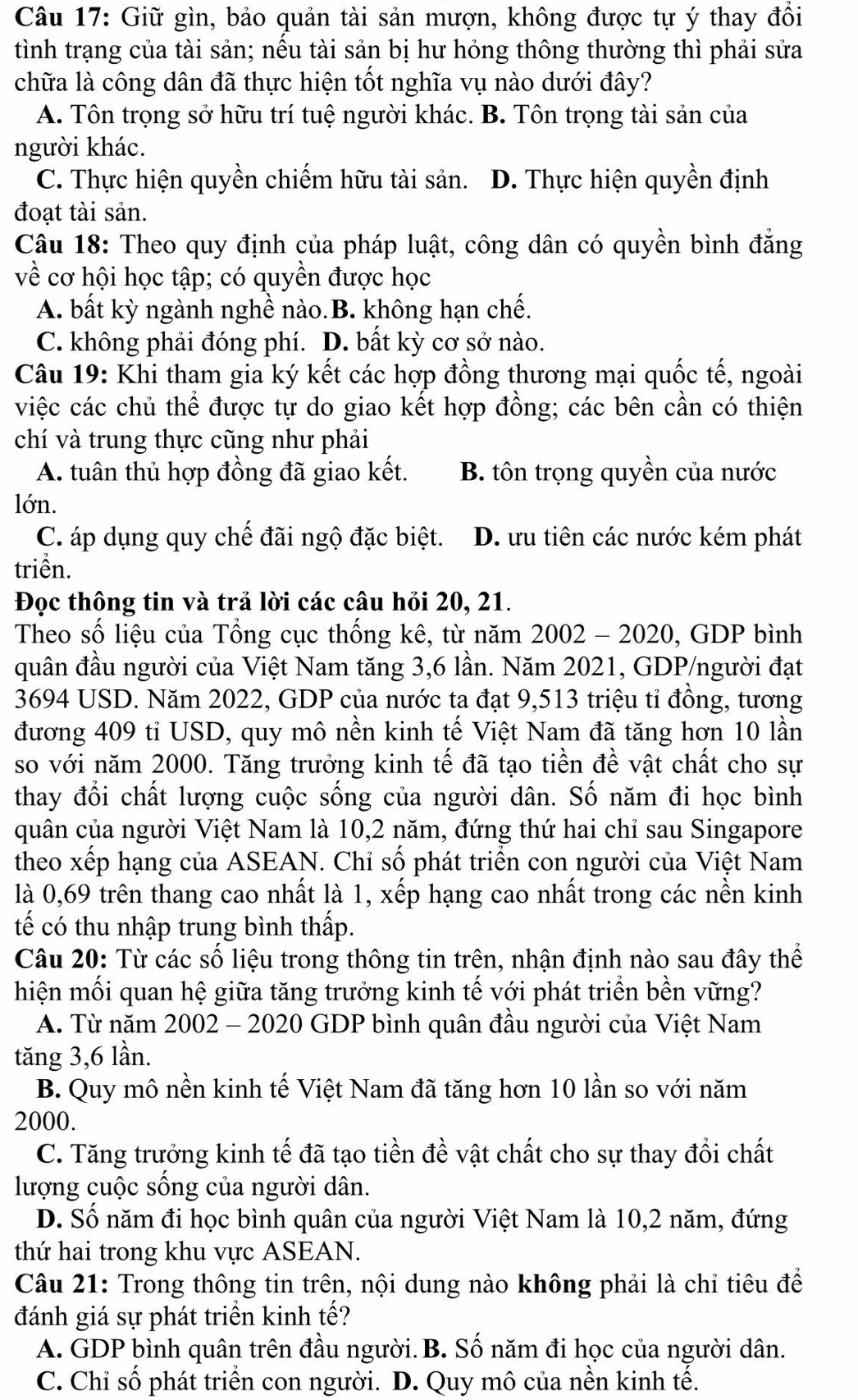 Giữ gìn, bảo quản tài sản mượn, không được tự ý thay đồi
tình trạng của tài sản; nếu tài sản bị hư hóng thông thường thì phải sửa
chữa là công dân đã thực hiện tốt nghĩa vụ nào dưới đây?
A. Tôn trọng sở hữu trí tuệ người khác. B. Tôn trọng tài sản của
người khác.
C. Thực hiện quyền chiếm hữu tài sản. D. Thực hiện quyền định
đoạt tài sản.
Câu 18: Theo quy định của pháp luật, công dân có quyền bình đẳng
về cơ hội học tập; có quyền được học
A. bất kỳ ngành nghề nào.B. không hạn chế.
C. không phải đóng phí. D. bất kỳ cơ sở nào.
Câu 19: Khi tham gia ký kết các hợp đồng thương mại quốc tế, ngoài
việc các chủ thể được tự do giao kết hợp đồng; các bên cần có thiện
chí và trung thực cũng như phải
A. tuân thủ hợp đồng đã giao kết. B. tôn trọng quyền của nước
lớn.
C. áp dụng quy chế đãi ngộ đặc biệt. D. ưu tiên các nước kém phát
triển.
Đọc thông tin và trả lời các câu hỏi 20, 21.
Theo số liệu của Tổng cục thống kê, từ năm 2002 - 2020, GDP bình
quân đầu người của Việt Nam tăng 3,6 lần. Năm 2021, GDP/người đạt
3694 USD. Năm 2022, GDP của nước ta đạt 9,513 triệu tỉ đông, tương
đương 409 tỉ USD, quy mô nền kinh tế Việt Nam đã tăng hơn 10 lần
so với năm 2000. Tăng trưởng kinh tế đã tạo tiền đề vật chất cho sự
thay đổi chất lượng cuộc sống của người dân. Số năm đi học bình
quân của người Việt Nam là 10,2 năm, đứng thứ hai chỉ sau Singapore
theo xếp hạng của ASEAN. Chỉ số phát triển con người của Việt Nam
là 0,69 trên thang cao nhất là 1, xếp hạng cao nhất trong các nền kinh
tế có thu nhập trung bình thấp.
Câu 20: Từ các số liệu trong thông tin trên, nhận định nào sau đây thể
hiện mối quan hệ giữa tăng trưởng kinh tế với phát triển bền vững?
A. Từ năm 2002 - 2020 GDP bình quân đầu người của Việt Nam
tăng 3,6 lần.
B. Quy mô nền kinh tế Việt Nam đã tăng hơn 10 lần so với năm
2000.
C. Tăng trưởng kinh tế đã tạo tiền đề vật chất cho sự thay đổi chất
lượng cuộc sống của người dân.
D. Số năm đi học bình quân của người Việt Nam là 10,2 năm, đứng
thứ hai trong khu vực ASEAN.
Câu 21: Trong thông tin trên, nội dung nào không phải là chỉ tiêu để
đánh giá sự phát triển kinh tế?
A. GDP bình quân trên đầu người. B. Số năm đi học của người dân.
C. Chỉ số phát triển con người. D. Quy mô của nền kinh tế.