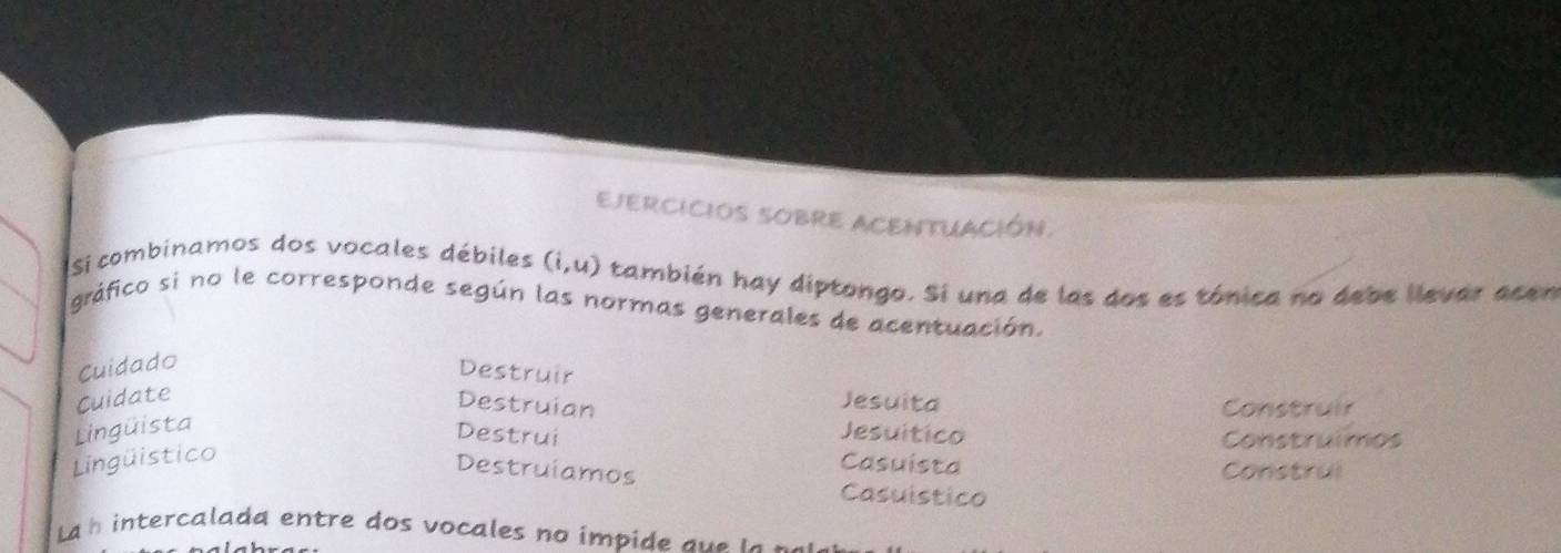 EJERCICIOS SOBRE ACENTUACión. 
si combinamos dos vocales débiles (i,u) también hay diptongo. Si una de las dos es tónica no debe llevar acen 
gráfico si no le corresponde según las normas generales de acentuación. 
Cuidado 
Destruir 
Cuidate Jesuita 
Construir 
Destruian Jesuitico 
Lingüista 
Destrui Construimos 
Lingüistico 
Casuista 
Destruiamos Construl 
Casuístico 
La h intercalada entre dos vocales no impide q e l a ne r