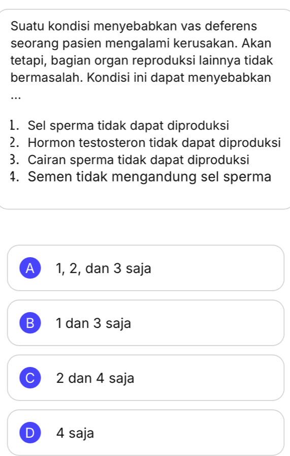 Suatu kondisi menyebabkan vas deferens
seorang pasien mengalami kerusakan. Akan
tetapi, bagian organ reproduksi lainnya tidak
bermasalah. Kondisi ini dapat menyebabkan
…
1. Sel sperma tidak dapat diproduksi
2. Hormon testosteron tidak dapat diproduksi
3. Cairan sperma tidak dapat diproduksi
4. Semen tidak mengandung sel sperma
A ) 1, 2, dan 3 saja
B 1 dan 3 saja
C ) 2 dan 4 saja
D 4 saja