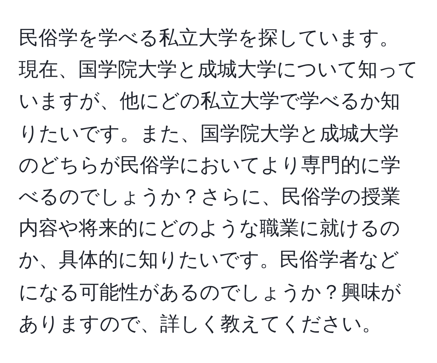 民俗学を学べる私立大学を探しています。現在、国学院大学と成城大学について知っていますが、他にどの私立大学で学べるか知りたいです。また、国学院大学と成城大学のどちらが民俗学においてより専門的に学べるのでしょうか？さらに、民俗学の授業内容や将来的にどのような職業に就けるのか、具体的に知りたいです。民俗学者などになる可能性があるのでしょうか？興味がありますので、詳しく教えてください。