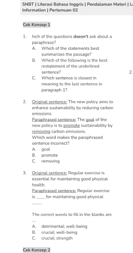 SNBT | Literasi Bahasa Inggris | Pendalaman Materi | L
Information | Pertemuan 02
Cek Konsep 1
1. hich of the questions doesn't ask about a
paraphrase?
A. Which of the statements best
summarizes the passage?
B. Which of the following is the best
restatement of the underlined 
sentence? 2.
C. Which sentence is closest in
meaning to the last sentence in 
paragraph 1?
2. Original sentence: The new policy aims to
enhance sustainability by reducing carbon
emissions.
Paraphrased sentence: The goal of the
new policy is to promote sustainability by
removing carbon emissions.
Which word makes the paraphrased
sentence incorrect?
A. goal
B. promote
C. removing
3. Original sentence; Regular exercise is
essential for maintaining good physical
health.
Paraphrased sentence: Reqular exercise
is_ for maintaining good physical
_
The correct words to fill in the blanks are
A. detrimental; well-being
B. crucial; well-being
C. crucial; strength
Cek Konsep 2