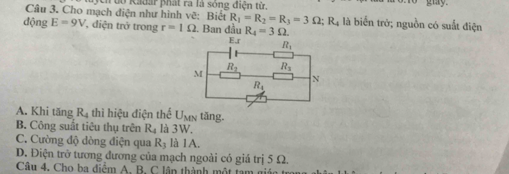 ycn do Radar phát ra là sóng điện từ.
o glay.
Câu 3. Cho mạch điện như hình vẽ: Biết R_1=R_2=R_3=3Omega ;R_4 là biến trở; nguồn có suất điện
động E=9V , diện trở trong r=1Omega. Ban đầu R_4=3Omega .
A. Khi tăng R_4 thì hiệu điện thế U_MN tǎng.
B. Công suất tiêu thụ trên R_4 là 3W.
C. Cường độ dòng điện qua R_3 là 1A.
D. Điện trở tương đương của mạch ngoài có giá trị 5 Ω.
Câu 4. Cho ba điểm A. B. C lần thành một tam giác